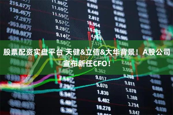 股票配资实盘平台 天健&立信&大华背景！A股公司宣布新任CFO！