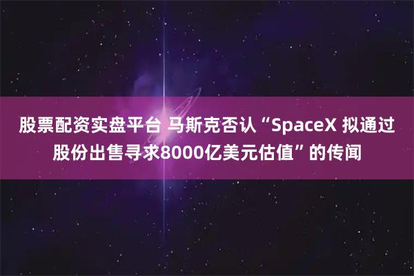 股票配资实盘平台 马斯克否认“SpaceX 拟通过股份出售寻求8000亿美元估值”的传闻
