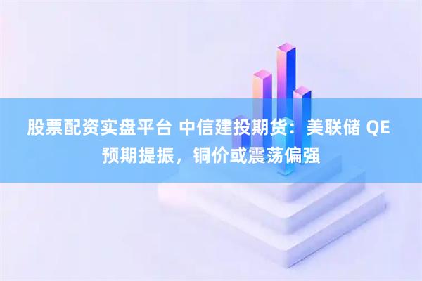 股票配资实盘平台 中信建投期货：美联储 QE 预期提振，铜价或震荡偏强