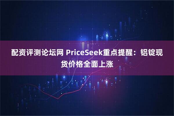 配资评测论坛网 PriceSeek重点提醒：铝锭现货价格全面上涨