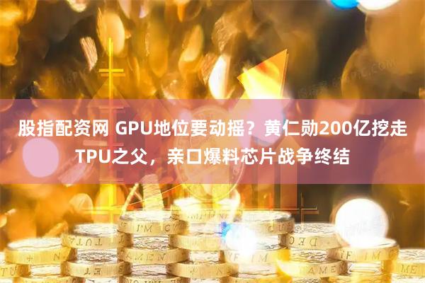 股指配资网 GPU地位要动摇？黄仁勋200亿挖走TPU之父，亲口爆料芯片战争终结