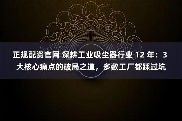 正规配资官网 深耕工业吸尘器行业 12 年：3 大核心痛点的破局之道，多数工厂都踩过坑