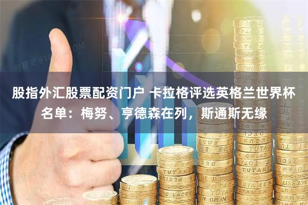 股指外汇股票配资门户 卡拉格评选英格兰世界杯名单：梅努、亨德森在列，斯通斯无缘