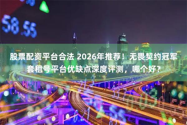 股票配资平台合法 2026年推荐！无畏契约冠军套租号平台优缺点深度评测，哪个好？