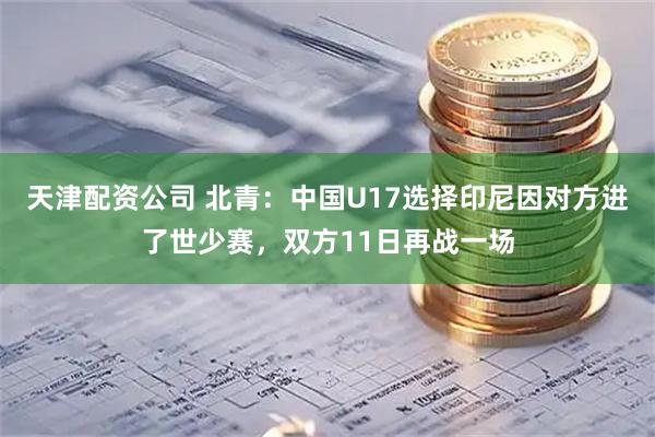 天津配资公司 北青：中国U17选择印尼因对方进了世少赛，双方11日再战一场