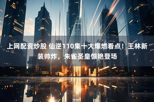 上网配资炒股 仙逆110集十大爆燃看点！王林新装帅炸，朱雀圣皇惊艳登场