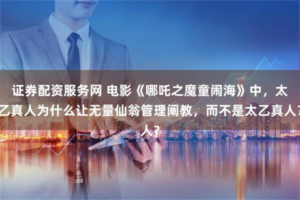 证券配资服务网 电影《哪吒之魔童闹海》中，太乙真人为什么让无量仙翁管理阐教，而不是太乙真人？