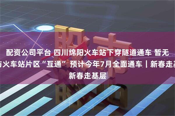 配资公司平台 四川绵阳火车站下穿隧道通车 暂无法与火车站片区“互通” 预计今年7月全面通车｜新春走基层