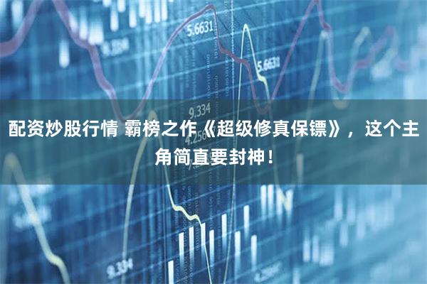 配资炒股行情 霸榜之作《超级修真保镖》，这个主角简直要封神！