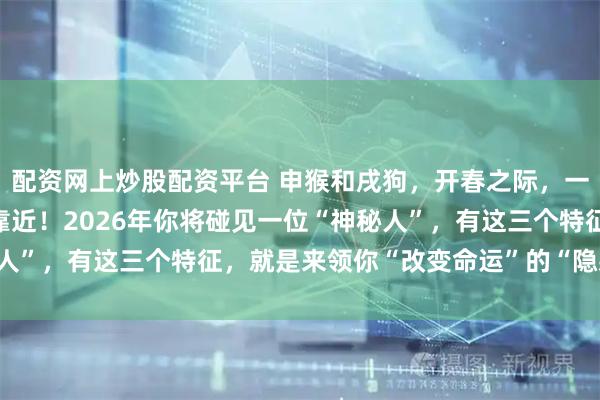 配资网上炒股配资平台 申猴和戌狗，开春之际，一个难得的“贵人”悄悄靠近！2026年你将碰见一位“神秘人”，有这三个特征，就是来领你“改变命运”的“隐藏BOSS”