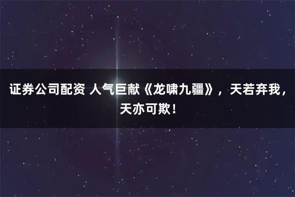证券公司配资 人气巨献《龙啸九疆》，天若弃我，天亦可欺！