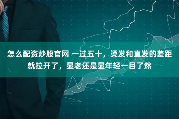 怎么配资炒股官网 一过五十，烫发和直发的差距就拉开了，显老还是显年轻一目了然