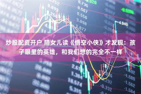 炒股配资开户 陪女儿读《悟空小侠》才发现：孩子眼里的英雄，和我们想的完全不一样