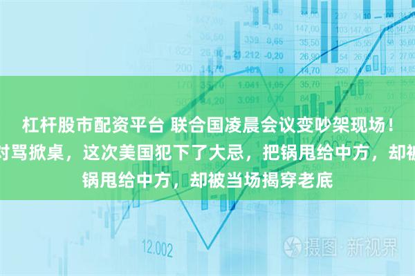 杠杆股市配资平台 联合国凌晨会议变吵架现场！中美代表当场对骂掀桌，这次美国犯下了大忌，把锅甩给中方，却被当场揭穿老底