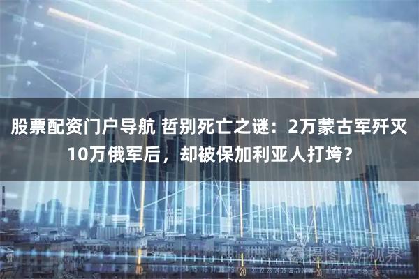 股票配资门户导航 哲别死亡之谜：2万蒙古军歼灭10万俄军后，却被保加利亚人打垮？