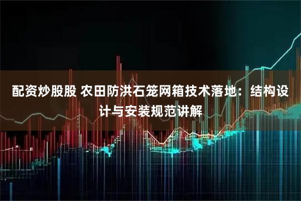 配资炒股股 农田防洪石笼网箱技术落地：结构设计与安装规范讲解