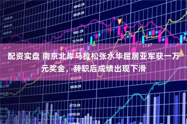 配资实盘 南京北岸马拉松张水华屈居亚军获一万元奖金，辞职后成绩出现下滑