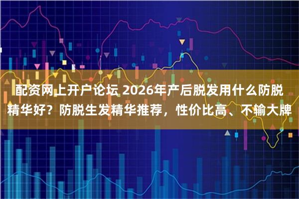 配资网上开户论坛 2026年产后脱发用什么防脱精华好？防脱生发精华推荐，性价比高、不输大牌