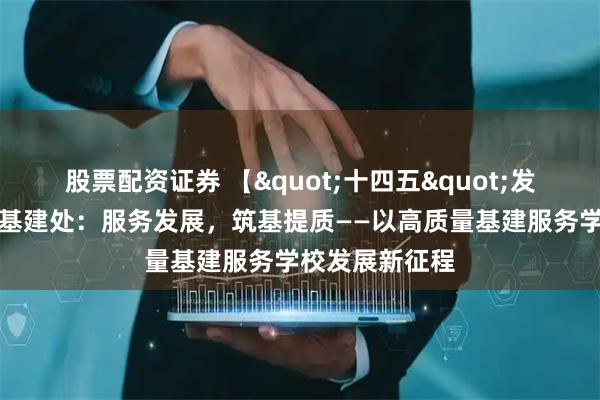 股票配资证券 【"十四五"发展成就巡礼】基建处：服务发展，筑基提质——以高质量基建服务学校发展新征程