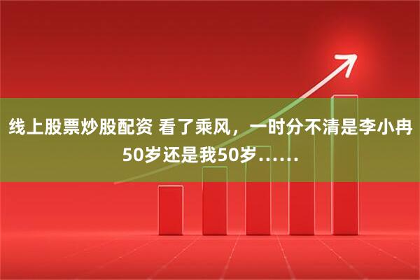 线上股票炒股配资 看了乘风，一时分不清是李小冉50岁还是我50岁……
