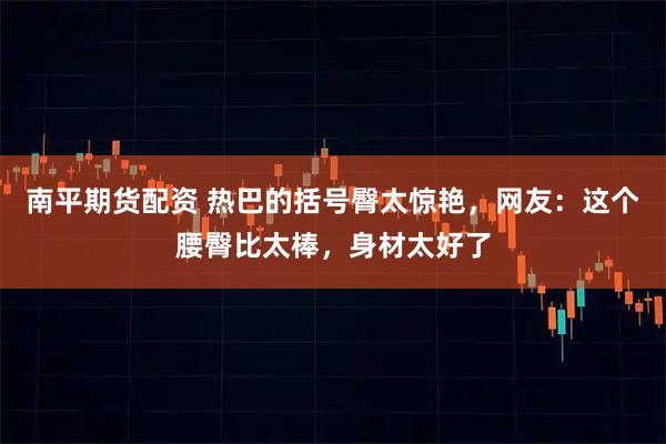 南平期货配资 热巴的括号臀太惊艳，网友：这个腰臀比太棒，身材太好了