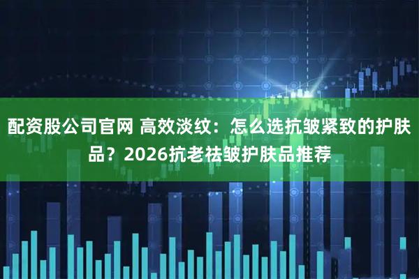 配资股公司官网 高效淡纹：怎么选抗皱紧致的护肤品？2026抗老祛皱护肤品推荐