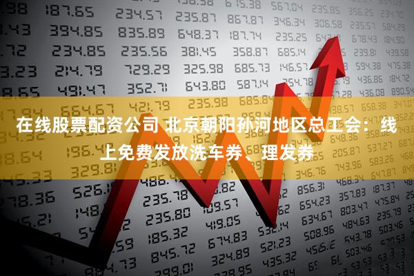 在线股票配资公司 北京朝阳孙河地区总工会：线上免费发放洗车券、理发券
