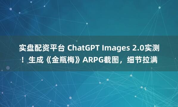实盘配资平台 ChatGPT Images 2.0实测！生成《金瓶梅》ARPG截图，细节拉满